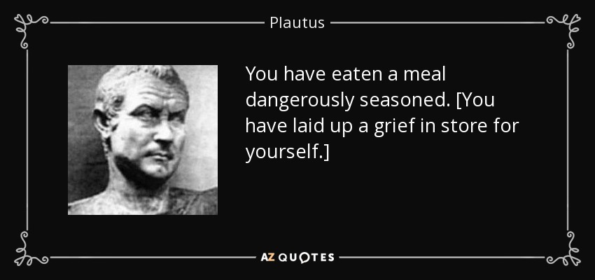You have eaten a meal dangerously seasoned. [You have laid up a grief in store for yourself.] - Plautus