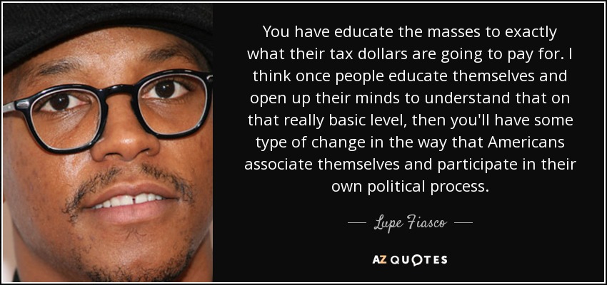 You have educate the masses to exactly what their tax dollars are going to pay for. I think once people educate themselves and open up their minds to understand that on that really basic level, then you'll have some type of change in the way that Americans associate themselves and participate in their own political process. - Lupe Fiasco