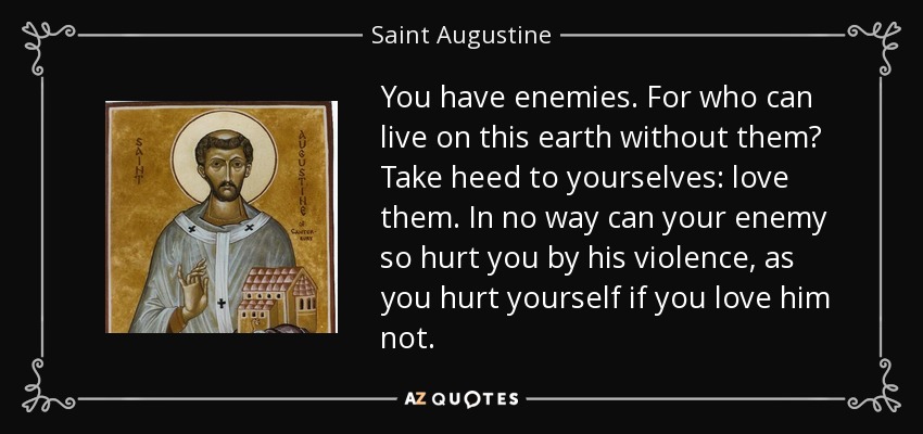 You have enemies. For who can live on this earth without them? Take heed to yourselves: love them. In no way can your enemy so hurt you by his violence, as you hurt yourself if you love him not. - Saint Augustine
