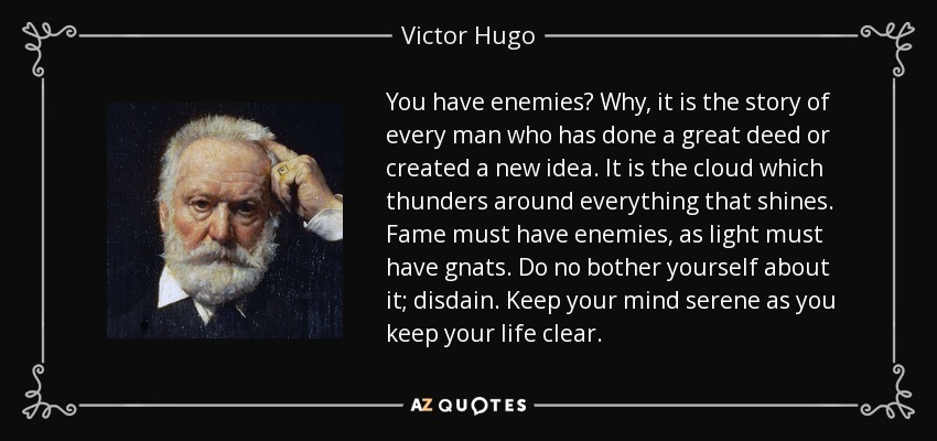You have enemies? Why, it is the story of every man who has done a great deed or created a new idea. It is the cloud which thunders around everything that shines. Fame must have enemies, as light must have gnats. Do no bother yourself about it; disdain. Keep your mind serene as you keep your life clear. - Victor Hugo