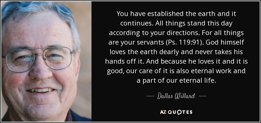 You have established the earth and it continues. All things stand this day according to your directions. For all things are your servants (Ps. 119:91). God himself loves the earth dearly and never takes his hands off it. And because he loves it and it is good, our care of it is also eternal work and a part of our eternal life. - Dallas Willard