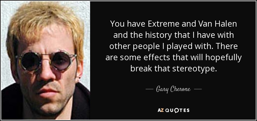 You have Extreme and Van Halen and the history that I have with other people I played with. There are some effects that will hopefully break that stereotype. - Gary Cherone
