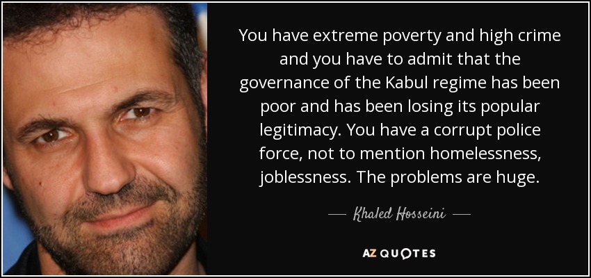 You have extreme poverty and high crime and you have to admit that the governance of the Kabul regime has been poor and has been losing its popular legitimacy. You have a corrupt police force, not to mention homelessness, joblessness. The problems are huge. - Khaled Hosseini