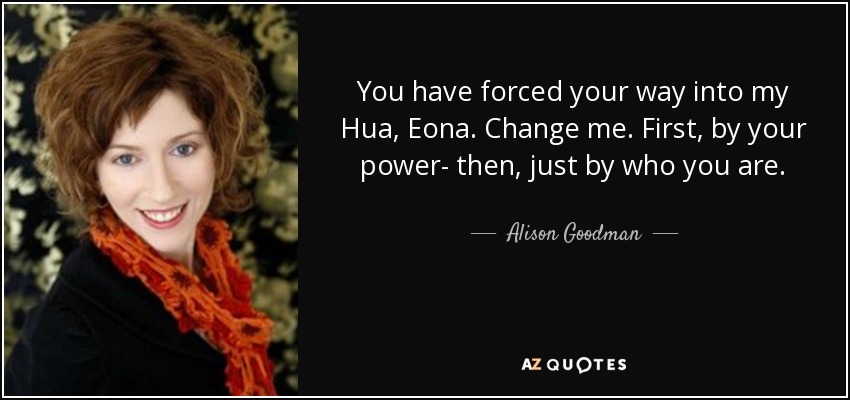 You have forced your way into my Hua, Eona. Change me. First, by your power- then, just by who you are. - Alison Goodman