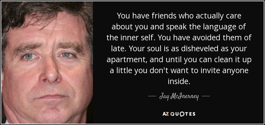 You have friends who actually care about you and speak the language of the inner self. You have avoided them of late. Your soul is as disheveled as your apartment, and until you can clean it up a little you don't want to invite anyone inside. - Jay McInerney