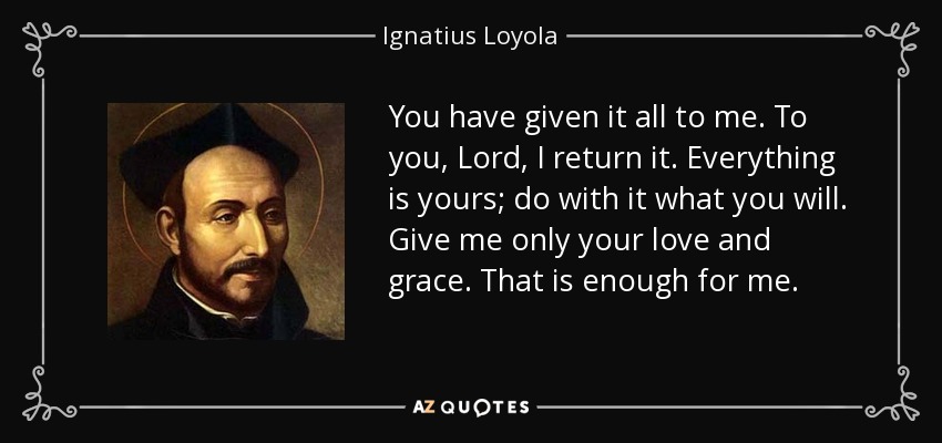 You have given it all to me. To you, Lord, I return it. Everything is yours; do with it what you will. Give me only your love and grace. That is enough for me. - Ignatius of Loyola