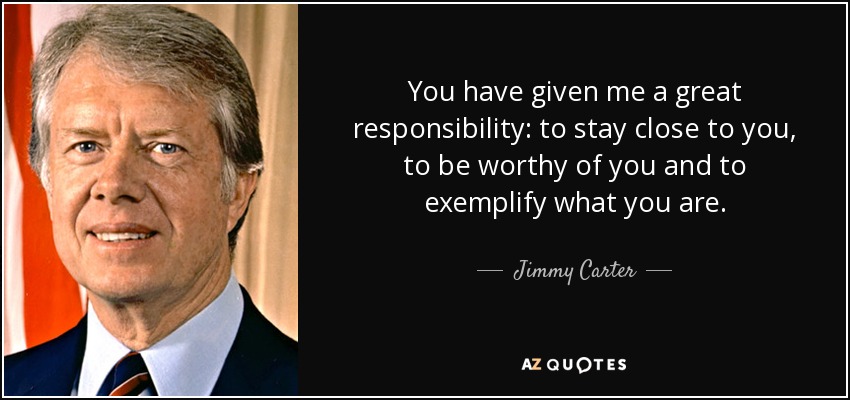 You have given me a great responsibility: to stay close to you, to be worthy of you and to exemplify what you are. - Jimmy Carter