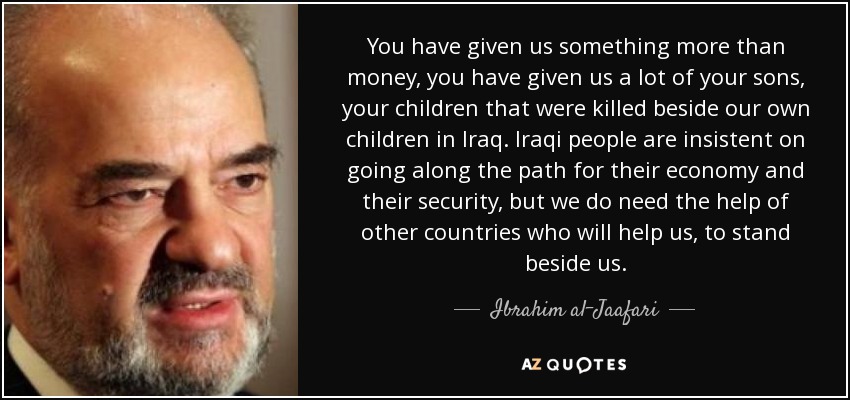You have given us something more than money, you have given us a lot of your sons, your children that were killed beside our own children in Iraq. Iraqi people are insistent on going along the path for their economy and their security, but we do need the help of other countries who will help us, to stand beside us. - Ibrahim al-Jaafari