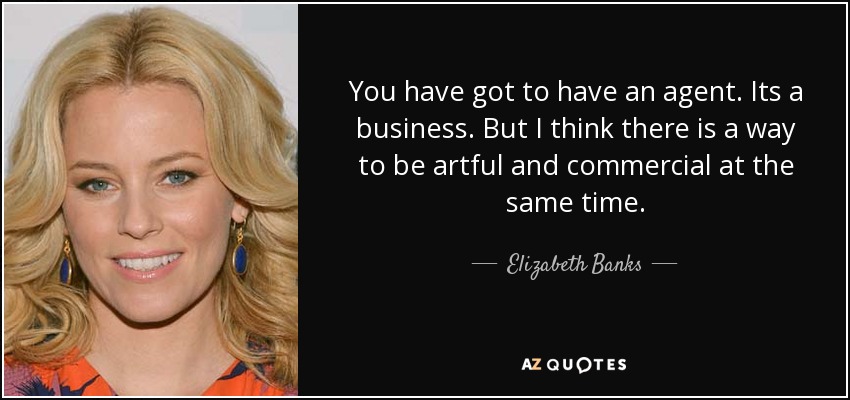 You have got to have an agent. Its a business. But I think there is a way to be artful and commercial at the same time. - Elizabeth Banks