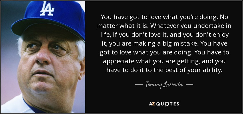 You have got to love what you're doing. No matter what it is. Whatever you undertake in life, if you don't love it, and you don't enjoy it, you are making a big mistake. You have got to love what you are doing. You have to appreciate what you are getting, and you have to do it to the best of your ability. - Tommy Lasorda