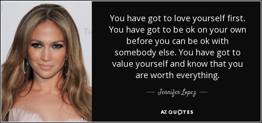 You have got to love yourself first. You have got to be ok on your own before you can be ok with somebody else. You have got to value yourself and know that you are worth everything. - Jennifer Lopez