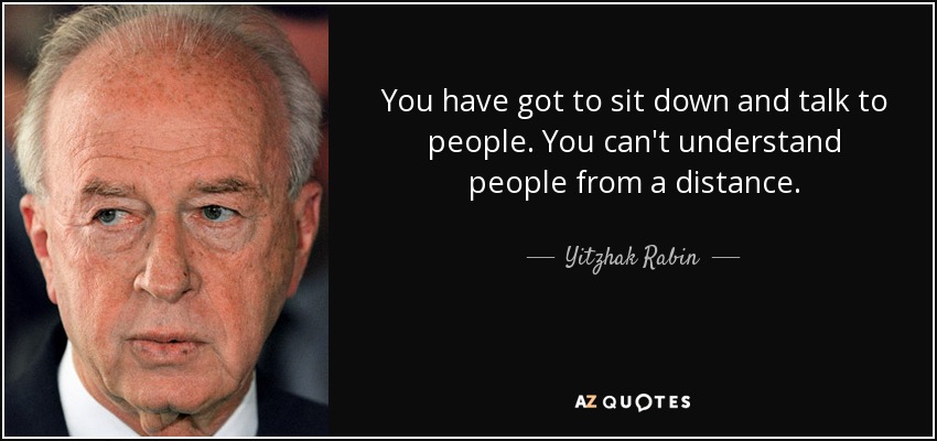 You have got to sit down and talk to people. You can't understand people from a distance. - Yitzhak Rabin
