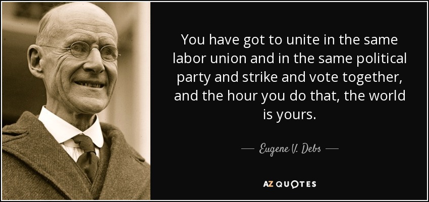 You have got to unite in the same labor union and in the same political party and strike and vote together, and the hour you do that, the world is yours. - Eugene V. Debs