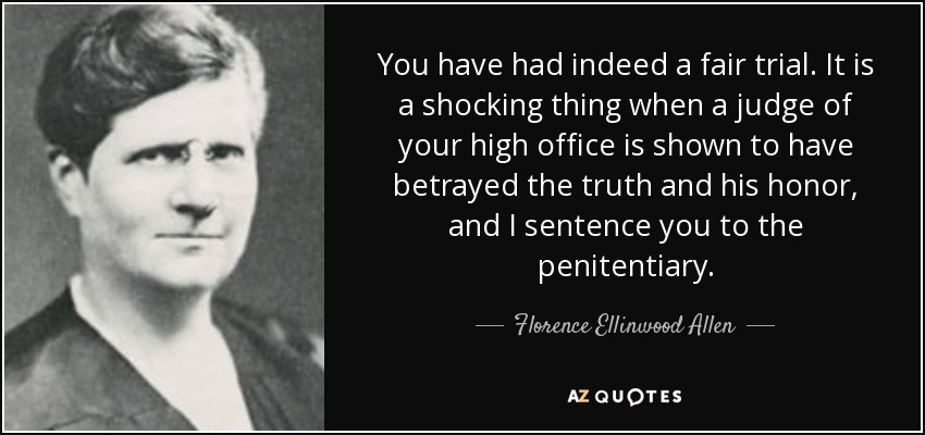 You have had indeed a fair trial. It is a shocking thing when a judge of your high office is shown to have betrayed the truth and his honor, and I sentence you to the penitentiary. - Florence Ellinwood Allen