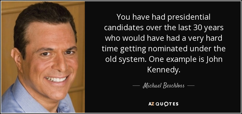 You have had presidential candidates over the last 30 years who would have had a very hard time getting nominated under the old system. One example is John Kennedy. - Michael Beschloss