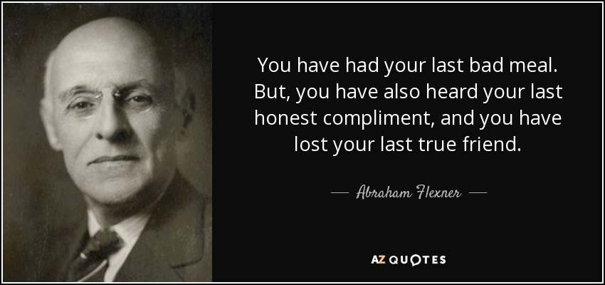 You have had your last bad meal. But, you have also heard your last honest compliment, and you have lost your last true friend. - Abraham Flexner