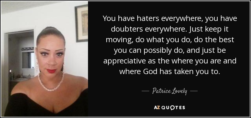 You have haters everywhere, you have doubters everywhere. Just keep it moving, do what you do, do the best you can possibly do, and just be appreciative as the where you are and where God has taken you to. - Patrice Lovely