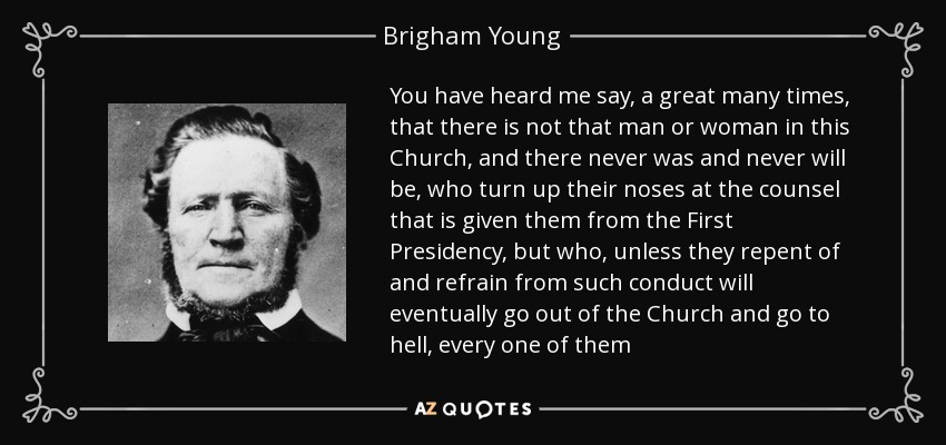 You have heard me say, a great many times, that there is not that man or woman in this Church, and there never was and never will be, who turn up their noses at the counsel that is given them from the First Presidency, but who, unless they repent of and refrain from such conduct will eventually go out of the Church and go to hell, every one of them - Brigham Young