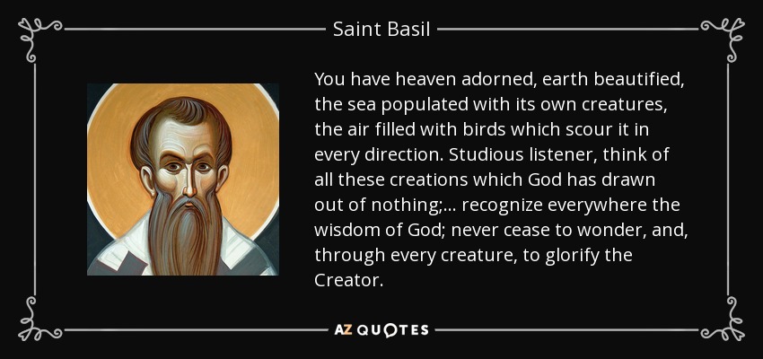 You have heaven adorned, earth beautified, the sea populated with its own creatures, the air filled with birds which scour it in every direction. Studious listener, think of all these creations which God has drawn out of nothing; . . . recognize everywhere the wisdom of God; never cease to wonder, and, through every creature, to glorify the Creator. - Saint Basil