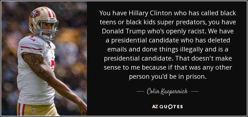 You have Hillary Clinton who has called black teens or black kids super predators, you have Donald Trump who's openly racist. We have a presidential candidate who has deleted emails and done things illegally and is a presidential candidate. That doesn't make sense to me because if that was any other person you'd be in prison. - Colin Kaepernick