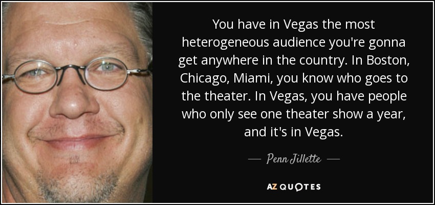 You have in Vegas the most heterogeneous audience you're gonna get anywhere in the country. In Boston, Chicago, Miami, you know who goes to the theater. In Vegas, you have people who only see one theater show a year, and it's in Vegas. - Penn Jillette