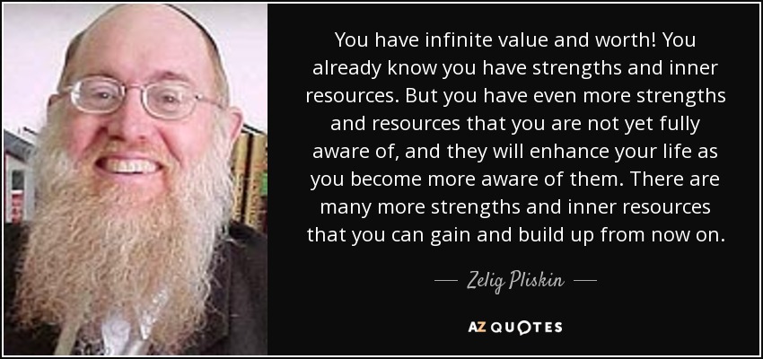 You have infinite value and worth! You already know you have strengths and inner resources. But you have even more strengths and resources that you are not yet fully aware of, and they will enhance your life as you become more aware of them. There are many more strengths and inner resources that you can gain and build up from now on. - Zelig Pliskin
