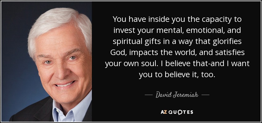 You have inside you the capacity to invest your mental, emotional, and spiritual gifts in a way that glorifies God, impacts the world, and satisfies your own soul. I believe that-and I want you to believe it, too. - David Jeremiah