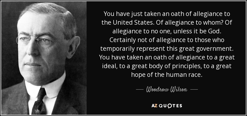 You have just taken an oath of allegiance to the United States. Of allegiance to whom? Of allegiance to no one, unless it be God. Certainly not of allegiance to those who temporarily represent this great government. You have taken an oath of allegiance to a great ideal, to a great body of principles, to a great hope of the human race. - Woodrow Wilson