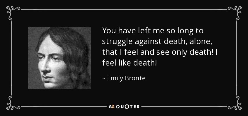 You have left me so long to struggle against death, alone, that I feel and see only death! I feel like death! - Emily Bronte