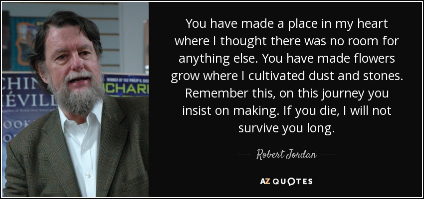 You have made a place in my heart where I thought there was no room for anything else. You have made flowers grow where I cultivated dust and stones. Remember this, on this journey you insist on making. If you die, I will not survive you long. - Robert Jordan