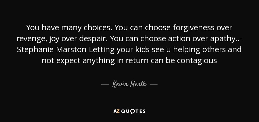 You have many choices. You can choose forgiveness over revenge, joy over despair. You can choose action over apathy..- Stephanie Marston Letting your kids see u helping others and not expect anything in return can be contagious - Kevin Heath