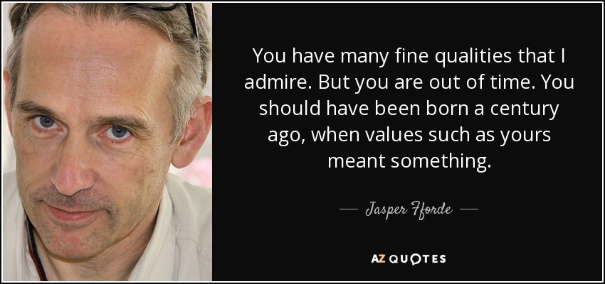You have many fine qualities that I admire. But you are out of time. You should have been born a century ago, when values such as yours meant something. - Jasper Fforde