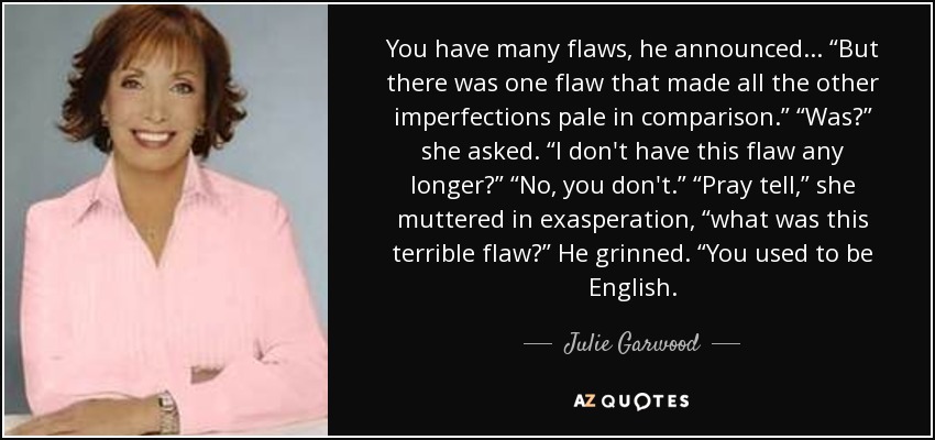 You have many flaws, he announced... “But there was one flaw that made all the other imperfections pale in comparison.” “Was?” she asked. “I don't have this flaw any longer?” “No, you don't.” “Pray tell,” she muttered in exasperation, “what was this terrible flaw?” He grinned. “You used to be English. - Julie Garwood