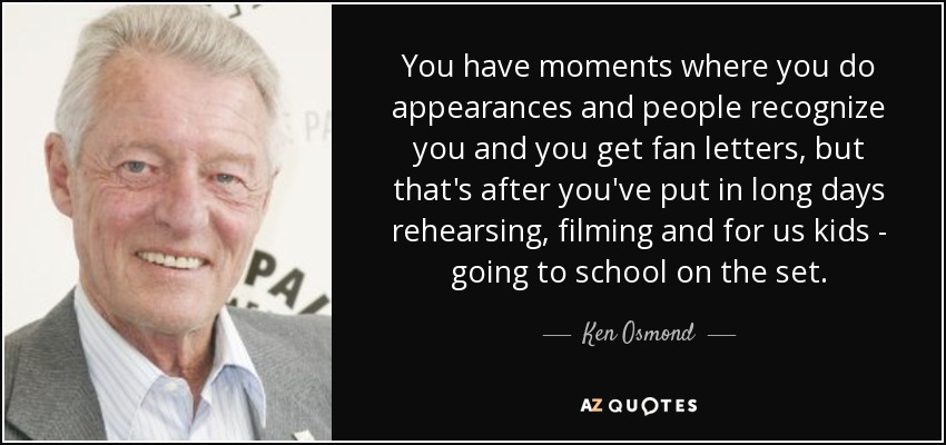You have moments where you do appearances and people recognize you and you get fan letters, but that's after you've put in long days rehearsing, filming and for us kids - going to school on the set. - Ken Osmond