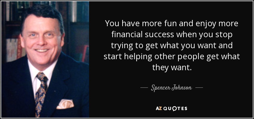 You have more fun and enjoy more financial success when you stop trying to get what you want and start helping other people get what they want. - Spencer Johnson