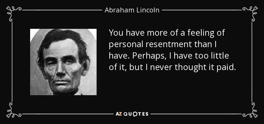You have more of a feeling of personal resentment than I have. Perhaps, I have too little of it, but I never thought it paid. - Abraham Lincoln