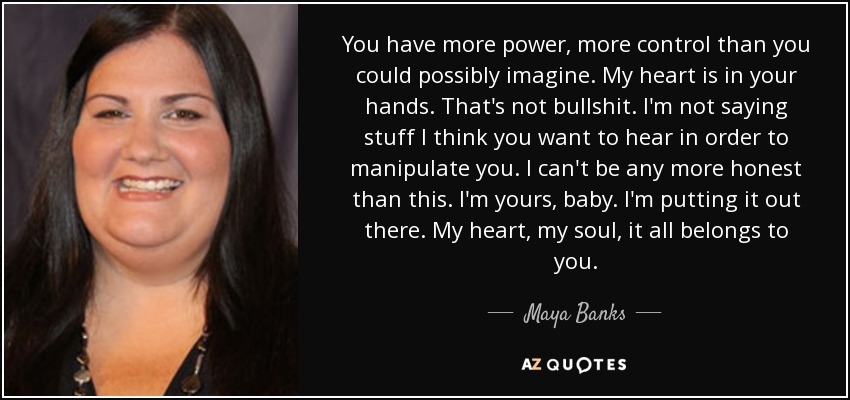 You have more power, more control than you could possibly imagine. My heart is in your hands. That's not bullshit. I'm not saying stuff I think you want to hear in order to manipulate you. I can't be any more honest than this. I'm yours, baby. I'm putting it out there. My heart, my soul, it all belongs to you. - Maya Banks