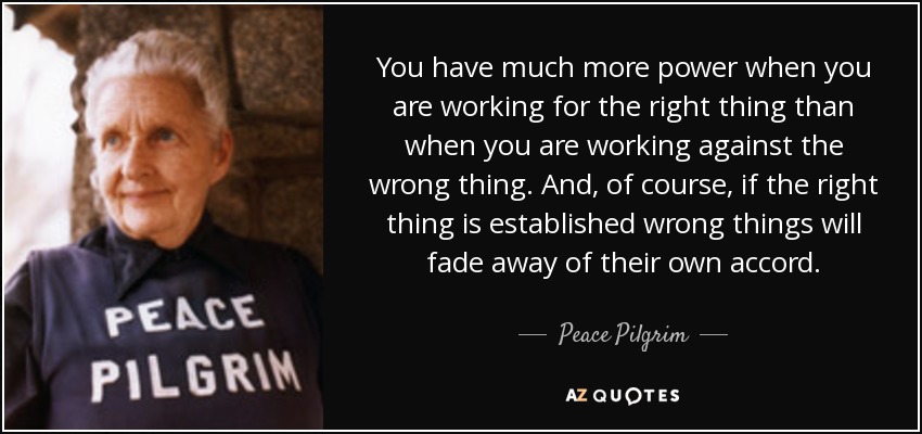You have much more power when you are working for the right thing than when you are working against the wrong thing. And, of course, if the right thing is established wrong things will fade away of their own accord. - Peace Pilgrim