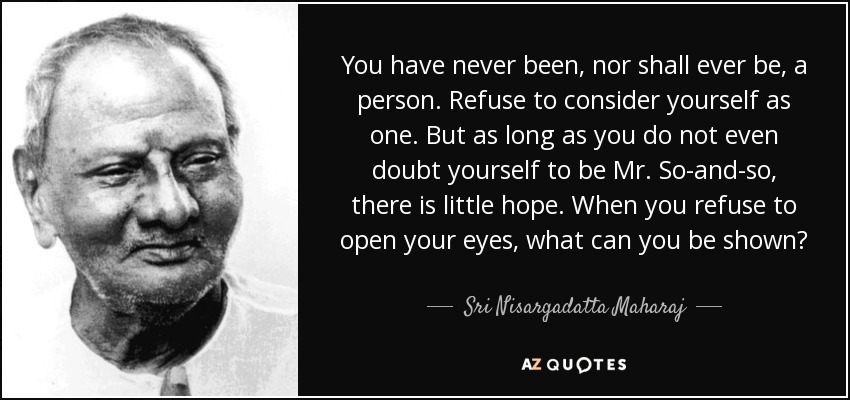 You have never been, nor shall ever be, a person. Refuse to consider yourself as one. But as long as you do not even doubt yourself to be Mr. So-and-so, there is little hope. When you refuse to open your eyes, what can you be shown? - Sri Nisargadatta Maharaj