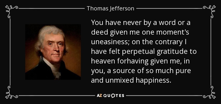 You have never by a word or a deed given me one moment's uneasiness; on the contrary I have felt perpetual gratitude to heaven forhaving given me, in you, a source of so much pure and unmixed happiness. - Thomas Jefferson
