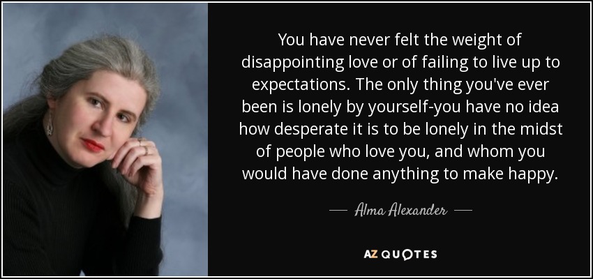You have never felt the weight of disappointing love or of failing to live up to expectations. The only thing you've ever been is lonely by yourself-you have no idea how desperate it is to be lonely in the midst of people who love you, and whom you would have done anything to make happy. - Alma Alexander