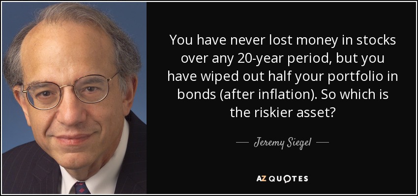 You have never lost money in stocks over any 20-year period, but you have wiped out half your portfolio in bonds (after inflation). So which is the riskier asset? - Jeremy Siegel