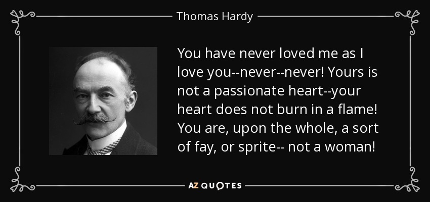 You have never loved me as I love you--never--never! Yours is not a passionate heart--your heart does not burn in a flame! You are, upon the whole, a sort of fay, or sprite-- not a woman! - Thomas Hardy