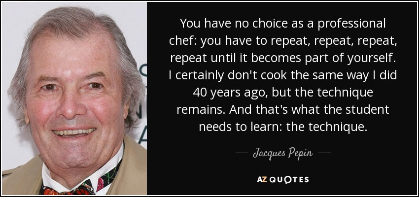 You have no choice as a professional chef: you have to repeat, repeat, repeat, repeat until it becomes part of yourself. I certainly don't cook the same way I did 40 years ago, but the technique remains. And that's what the student needs to learn: the technique. - Jacques Pepin