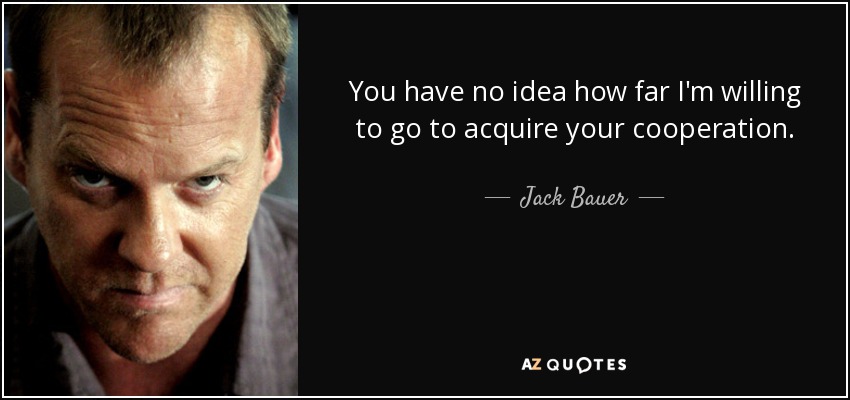 You have no idea how far I'm willing to go to acquire your cooperation. - Jack Bauer