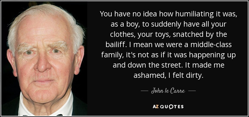 You have no idea how humiliating it was, as a boy, to suddenly have all your clothes, your toys, snatched by the bailiff. I mean we were a middle-class family, it's not as if it was happening up and down the street. It made me ashamed, I felt dirty. - John le Carre