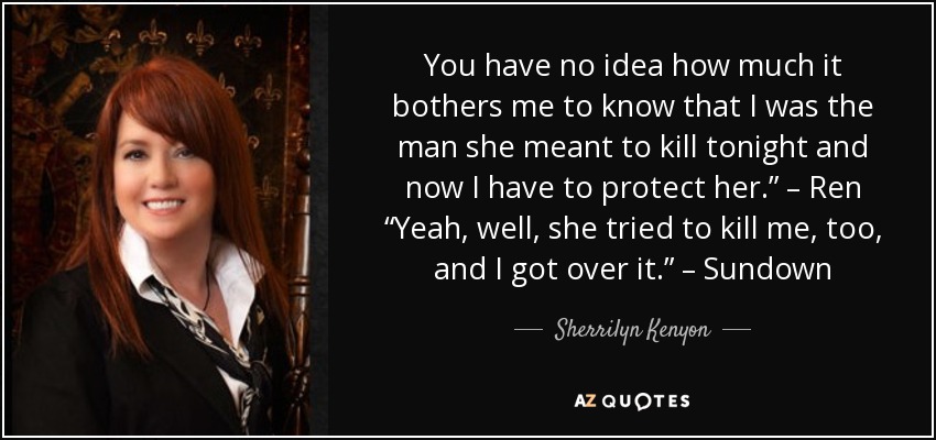 You have no idea how much it bothers me to know that I was the man she meant to kill tonight and now I have to protect her.” – Ren “Yeah, well, she tried to kill me, too, and I got over it.” – Sundown - Sherrilyn Kenyon