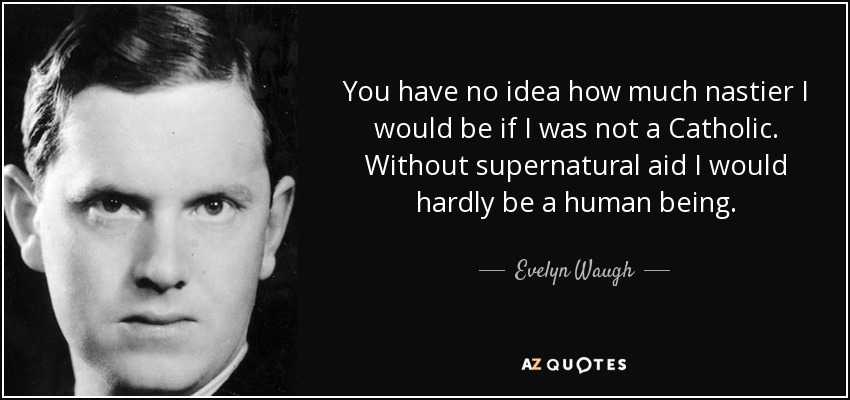 You have no idea how much nastier I would be if I was not a Catholic. Without supernatural aid I would hardly be a human being. - Evelyn Waugh