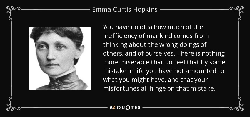 You have no idea how much of the inefficiency of mankind comes from thinking about the wrong-doings of others, and of ourselves. There is nothing more miserable than to feel that by some mistake in life you have not amounted to what you might have, and that your misfortunes all hinge on that mistake. - Emma Curtis Hopkins