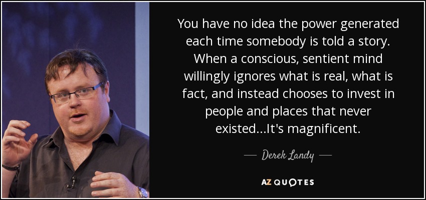 You have no idea the power generated each time somebody is told a story. When a conscious, sentient mind willingly ignores what is real, what is fact, and instead chooses to invest in people and places that never existed...It's magnificent. - Derek Landy